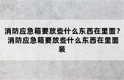 消防应急箱要放些什么东西在里面？ 消防应急箱要放些什么东西在里面装